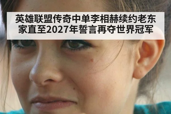 英雄联盟传奇中单李相赫续约老东家直至2027年誓言再夺世界冠军